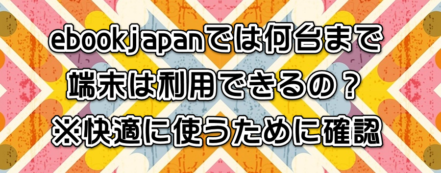 ebookjapanでは何台まで端末は利用できるの?※快適に使うために確認